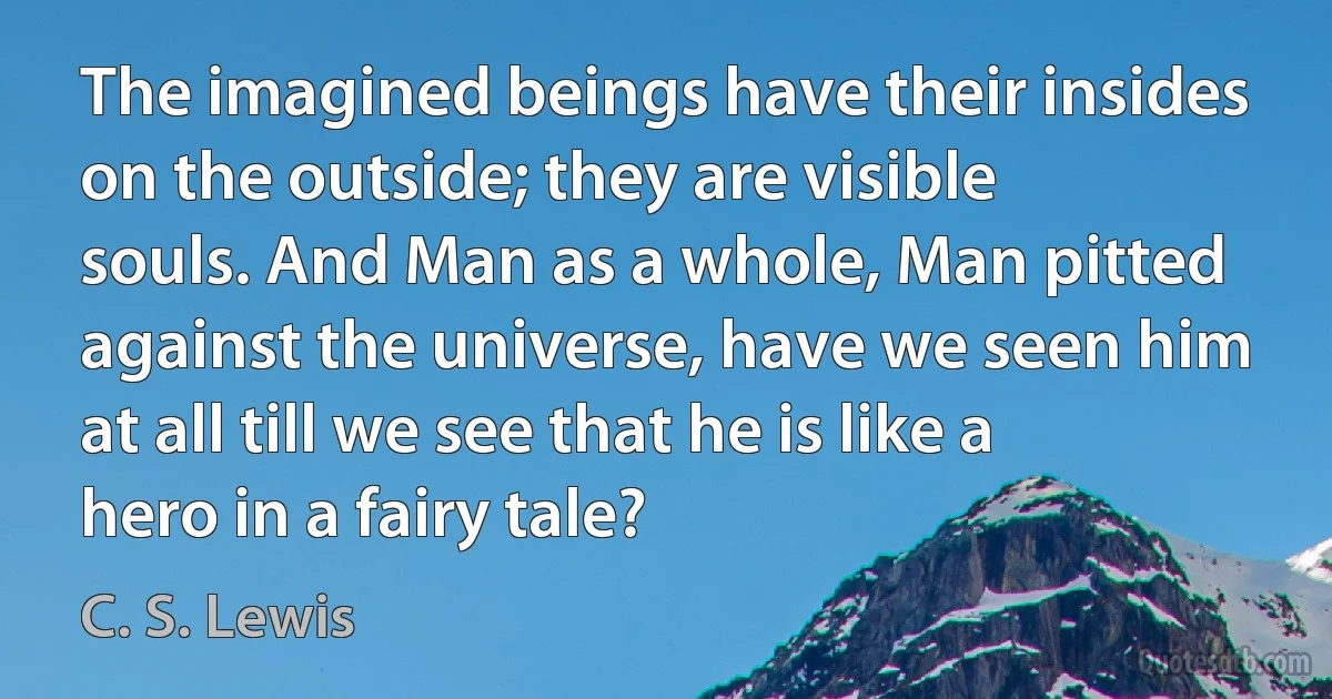 The imagined beings have their insides on the outside; they are visible souls. And Man as a whole, Man pitted against the universe, have we seen him at all till we see that he is like a hero in a fairy tale? (C. S. Lewis)