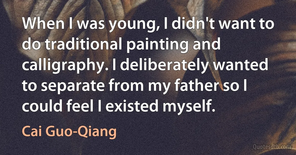 When I was young, I didn't want to do traditional painting and calligraphy. I deliberately wanted to separate from my father so I could feel I existed myself. (Cai Guo-Qiang)