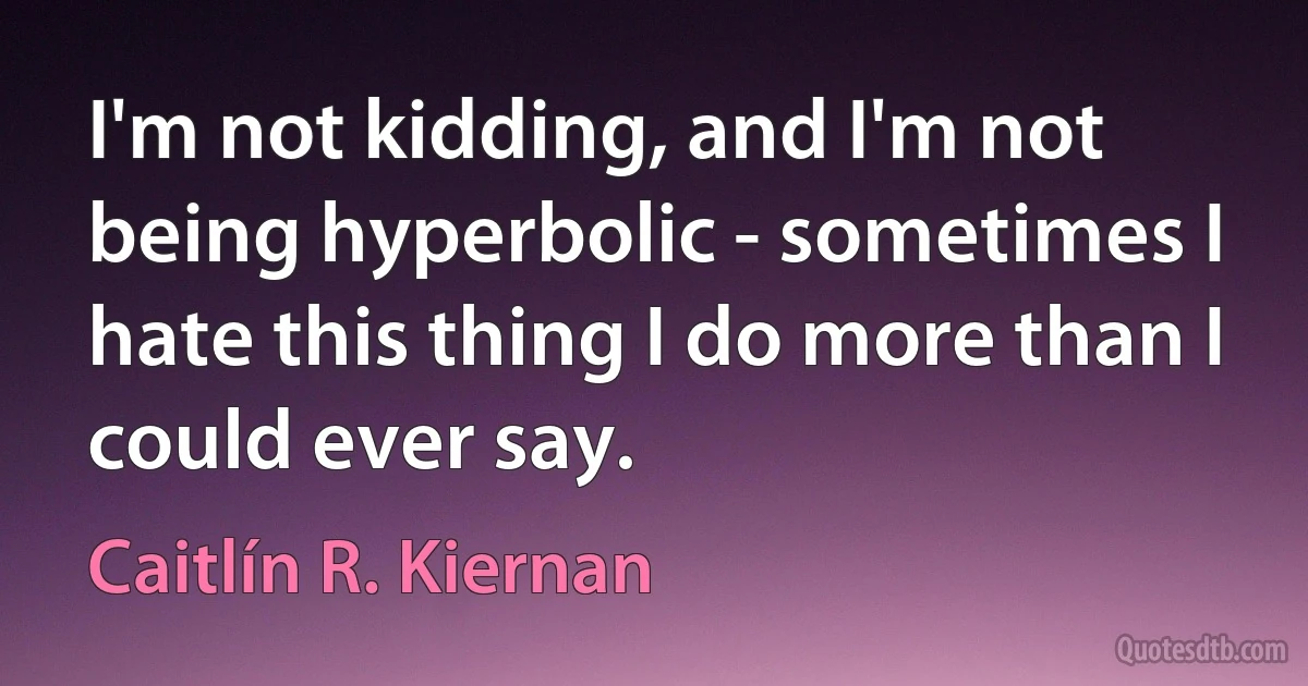 I'm not kidding, and I'm not being hyperbolic - sometimes I hate this thing I do more than I could ever say. (Caitlín R. Kiernan)