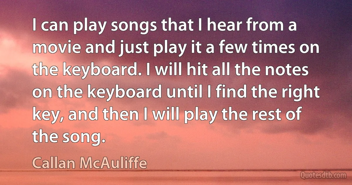 I can play songs that I hear from a movie and just play it a few times on the keyboard. I will hit all the notes on the keyboard until I find the right key, and then I will play the rest of the song. (Callan McAuliffe)