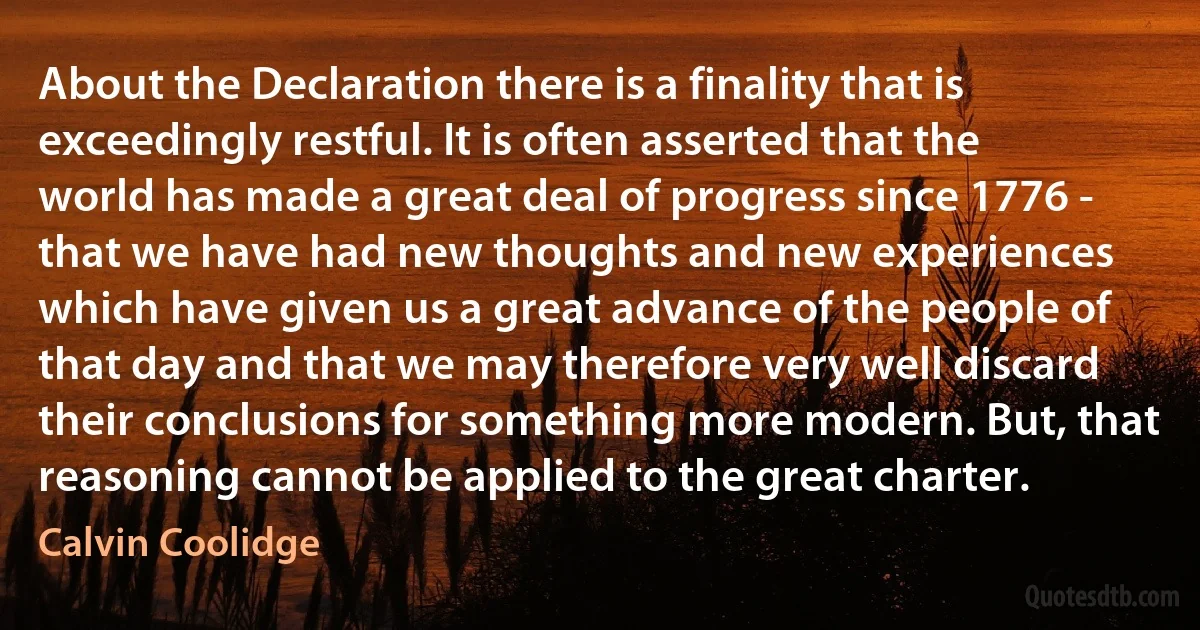 About the Declaration there is a finality that is exceedingly restful. It is often asserted that the world has made a great deal of progress since 1776 - that we have had new thoughts and new experiences which have given us a great advance of the people of that day and that we may therefore very well discard their conclusions for something more modern. But, that reasoning cannot be applied to the great charter. (Calvin Coolidge)