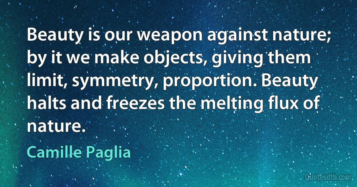 Beauty is our weapon against nature; by it we make objects, giving them limit, symmetry, proportion. Beauty halts and freezes the melting flux of nature. (Camille Paglia)