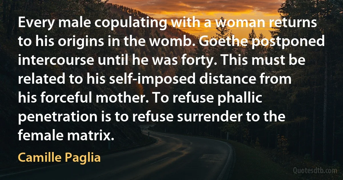 Every male copulating with a woman returns to his origins in the womb. Goethe postponed intercourse until he was forty. This must be related to his self-imposed distance from his forceful mother. To refuse phallic penetration is to refuse surrender to the female matrix. (Camille Paglia)