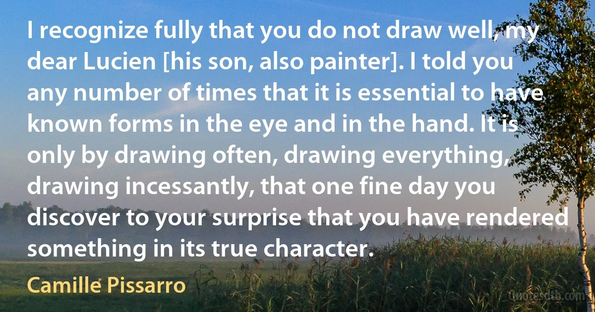 I recognize fully that you do not draw well, my dear Lucien [his son, also painter]. I told you any number of times that it is essential to have known forms in the eye and in the hand. It is only by drawing often, drawing everything, drawing incessantly, that one fine day you discover to your surprise that you have rendered something in its true character. (Camille Pissarro)