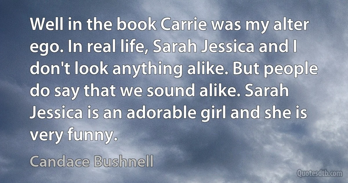 Well in the book Carrie was my alter ego. In real life, Sarah Jessica and I don't look anything alike. But people do say that we sound alike. Sarah Jessica is an adorable girl and she is very funny. (Candace Bushnell)