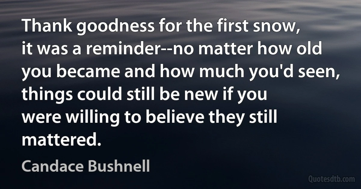 Thank goodness for the first snow, it was a reminder--no matter how old you became and how much you'd seen, things could still be new if you were willing to believe they still mattered. (Candace Bushnell)