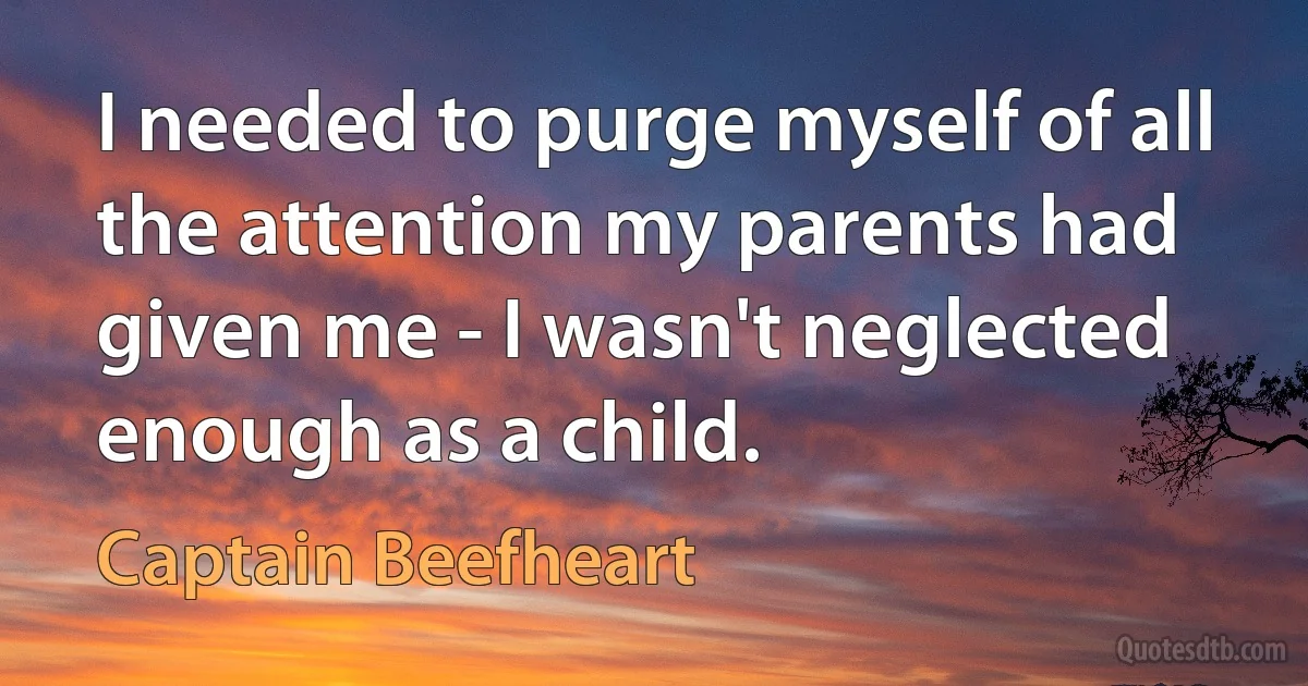 I needed to purge myself of all the attention my parents had given me - I wasn't neglected enough as a child. (Captain Beefheart)