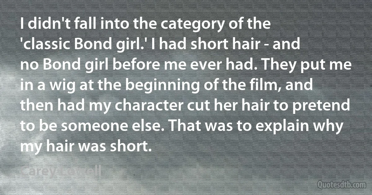 I didn't fall into the category of the 'classic Bond girl.' I had short hair - and no Bond girl before me ever had. They put me in a wig at the beginning of the film, and then had my character cut her hair to pretend to be someone else. That was to explain why my hair was short. (Carey Lowell)