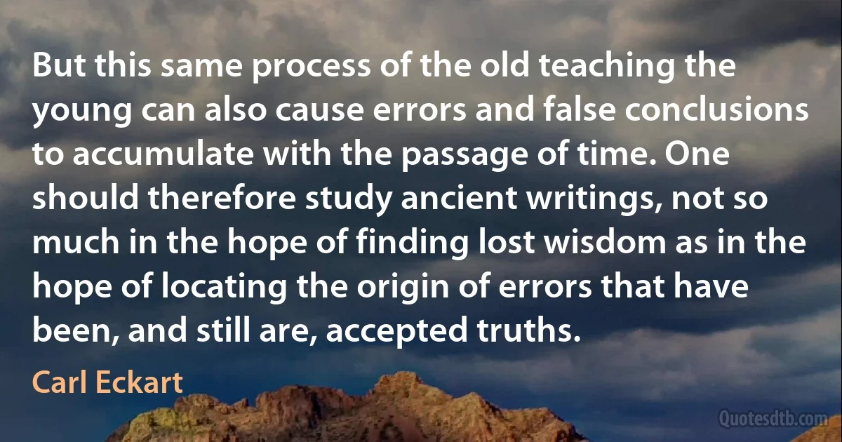 But this same process of the old teaching the young can also cause errors and false conclusions to accumulate with the passage of time. One should therefore study ancient writings, not so much in the hope of finding lost wisdom as in the hope of locating the origin of errors that have been, and still are, accepted truths. (Carl Eckart)