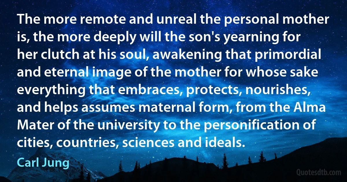 The more remote and unreal the personal mother is, the more deeply will the son's yearning for her clutch at his soul, awakening that primordial and eternal image of the mother for whose sake everything that embraces, protects, nourishes, and helps assumes maternal form, from the Alma Mater of the university to the personification of cities, countries, sciences and ideals. (Carl Jung)