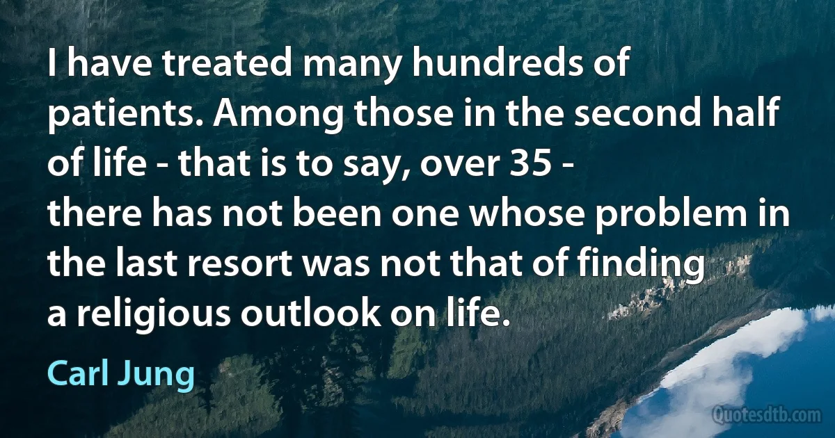 I have treated many hundreds of patients. Among those in the second half of life - that is to say, over 35 - there has not been one whose problem in the last resort was not that of finding a religious outlook on life. (Carl Jung)