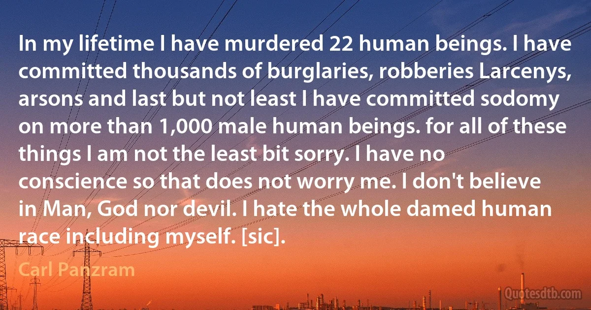 In my lifetime I have murdered 22 human beings. I have committed thousands of burglaries, robberies Larcenys, arsons and last but not least I have committed sodomy on more than 1,000 male human beings. for all of these things I am not the least bit sorry. I have no conscience so that does not worry me. I don't believe in Man, God nor devil. I hate the whole damed human race including myself. [sic]. (Carl Panzram)