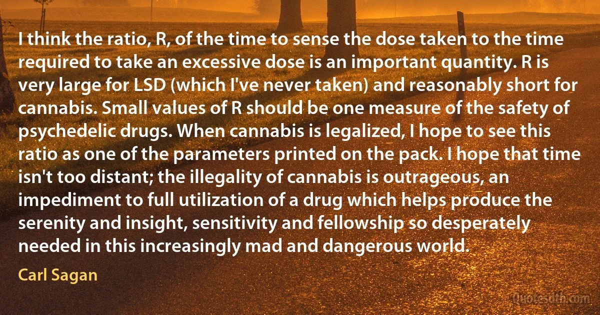 I think the ratio, R, of the time to sense the dose taken to the time required to take an excessive dose is an important quantity. R is very large for LSD (which I've never taken) and reasonably short for cannabis. Small values of R should be one measure of the safety of psychedelic drugs. When cannabis is legalized, I hope to see this ratio as one of the parameters printed on the pack. I hope that time isn't too distant; the illegality of cannabis is outrageous, an impediment to full utilization of a drug which helps produce the serenity and insight, sensitivity and fellowship so desperately needed in this increasingly mad and dangerous world. (Carl Sagan)