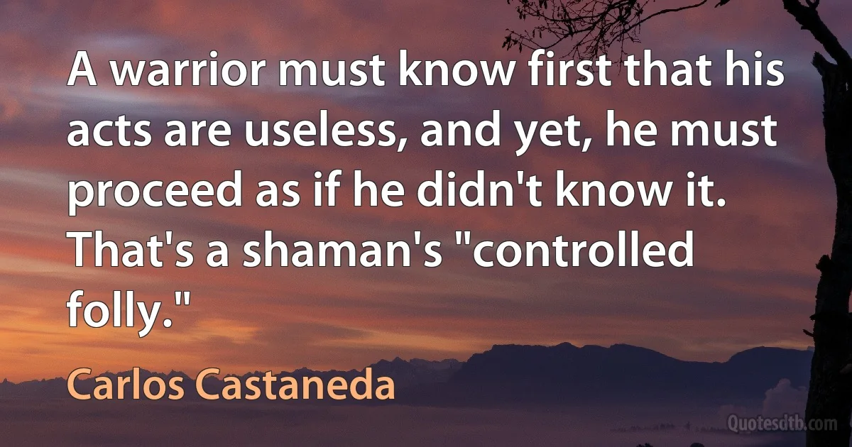 A warrior must know first that his acts are useless, and yet, he must proceed as if he didn't know it. That's a shaman's "controlled folly." (Carlos Castaneda)