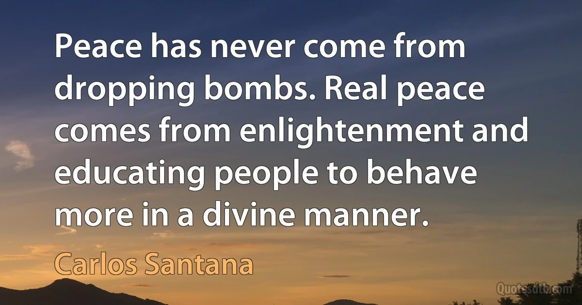 Peace has never come from dropping bombs. Real peace comes from enlightenment and educating people to behave more in a divine manner. (Carlos Santana)