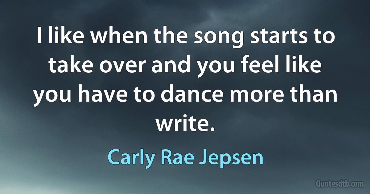 I like when the song starts to take over and you feel like you have to dance more than write. (Carly Rae Jepsen)