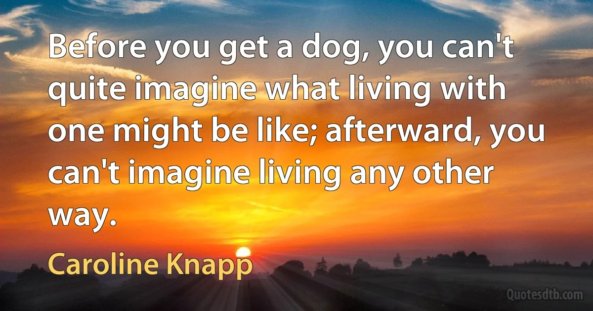 Before you get a dog, you can't quite imagine what living with one might be like; afterward, you can't imagine living any other way. (Caroline Knapp)