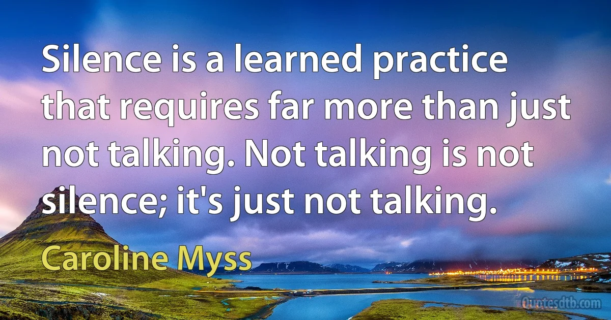 Silence is a learned practice that requires far more than just not talking. Not talking is not silence; it's just not talking. (Caroline Myss)