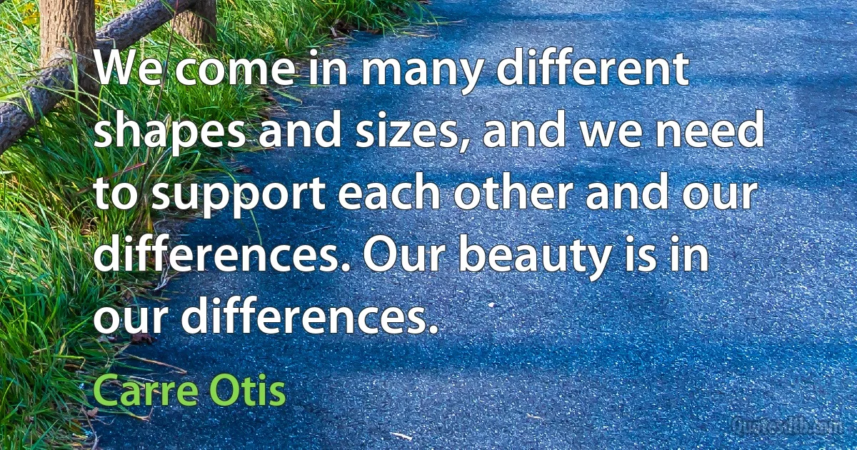 We come in many different shapes and sizes, and we need to support each other and our differences. Our beauty is in our differences. (Carre Otis)