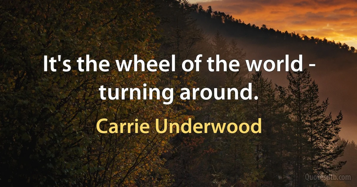 It's the wheel of the world - turning around. (Carrie Underwood)