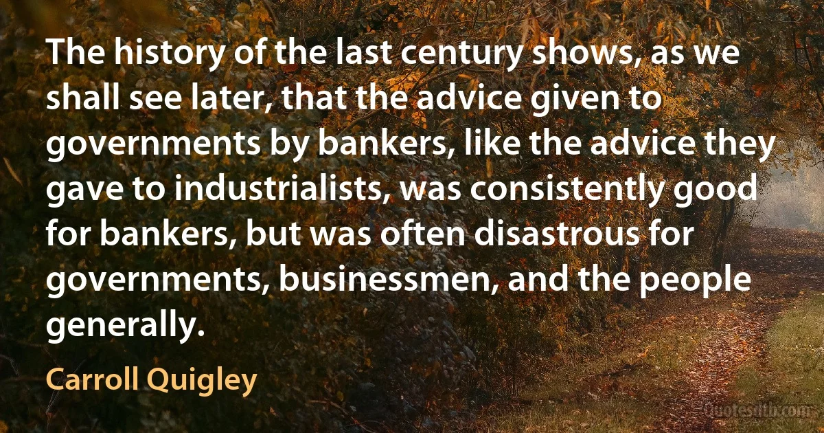 The history of the last century shows, as we shall see later, that the advice given to governments by bankers, like the advice they gave to industrialists, was consistently good for bankers, but was often disastrous for governments, businessmen, and the people generally. (Carroll Quigley)