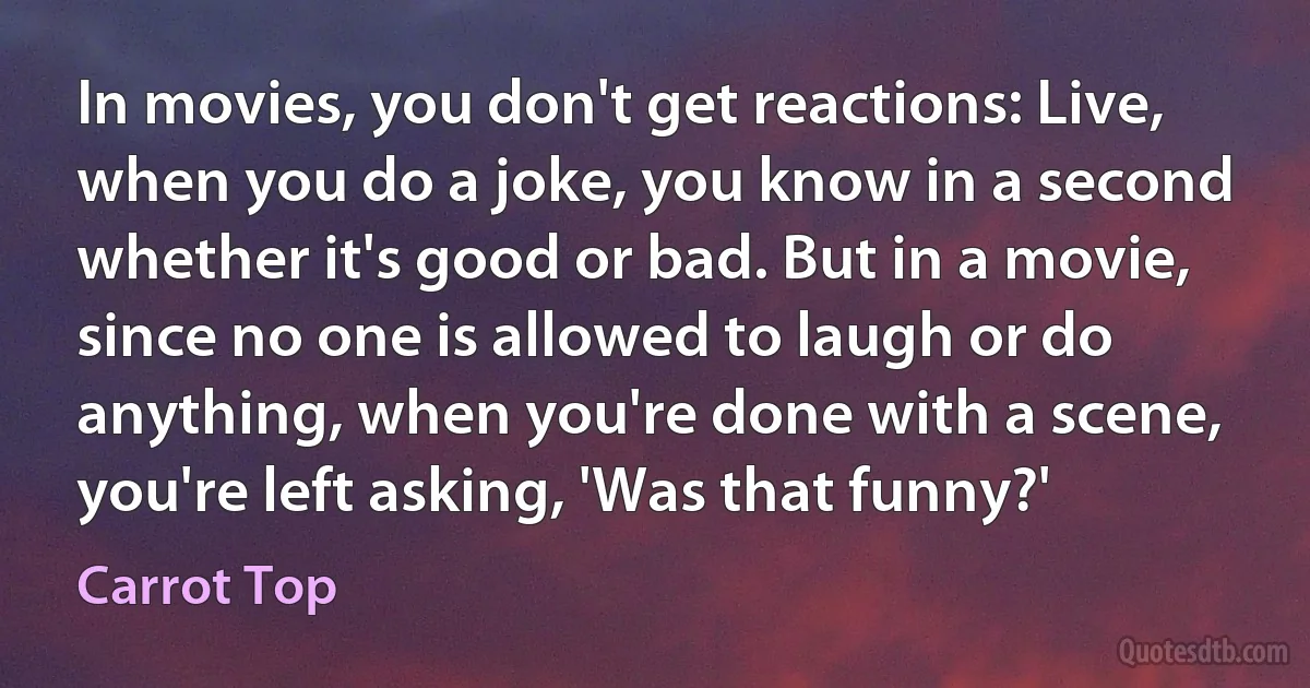 In movies, you don't get reactions: Live, when you do a joke, you know in a second whether it's good or bad. But in a movie, since no one is allowed to laugh or do anything, when you're done with a scene, you're left asking, 'Was that funny?' (Carrot Top)