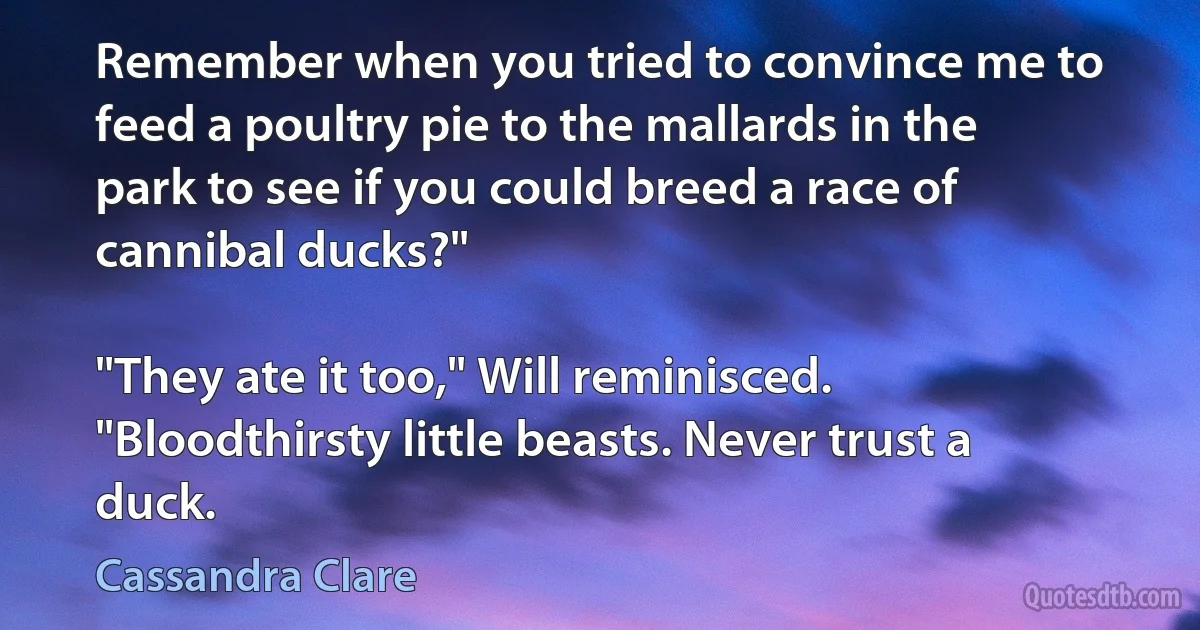 Remember when you tried to convince me to feed a poultry pie to the mallards in the park to see if you could breed a race of cannibal ducks?"

"They ate it too," Will reminisced. "Bloodthirsty little beasts. Never trust a duck. (Cassandra Clare)