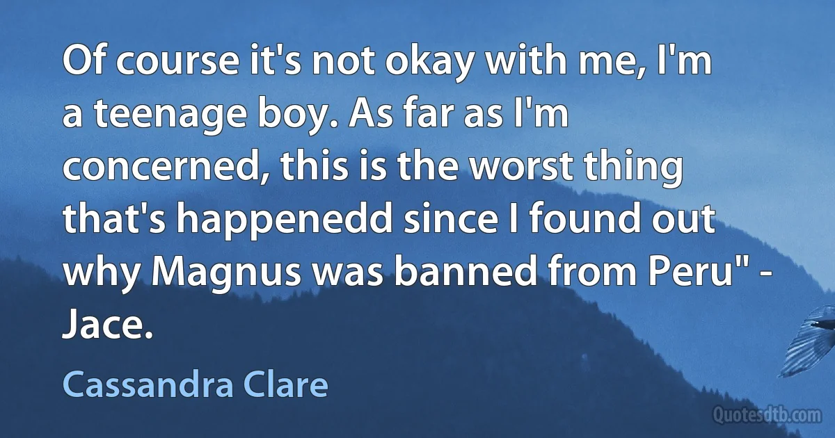 Of course it's not okay with me, I'm a teenage boy. As far as I'm concerned, this is the worst thing that's happenedd since I found out why Magnus was banned from Peru" - Jace. (Cassandra Clare)