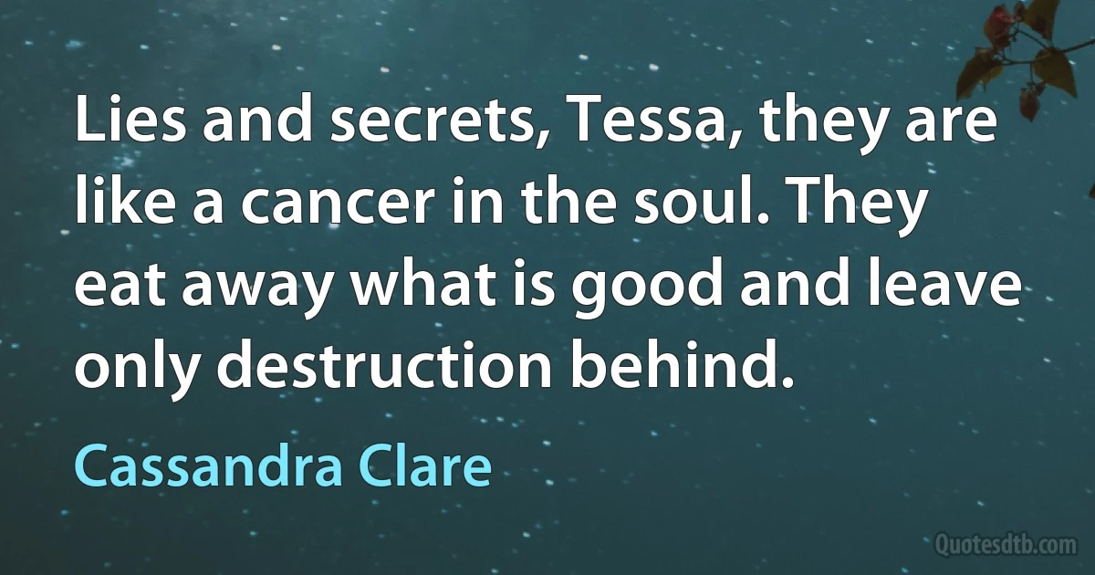 Lies and secrets, Tessa, they are like a cancer in the soul. They eat away what is good and leave only destruction behind. (Cassandra Clare)