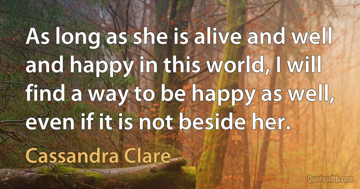 As long as she is alive and well and happy in this world, I will find a way to be happy as well, even if it is not beside her. (Cassandra Clare)