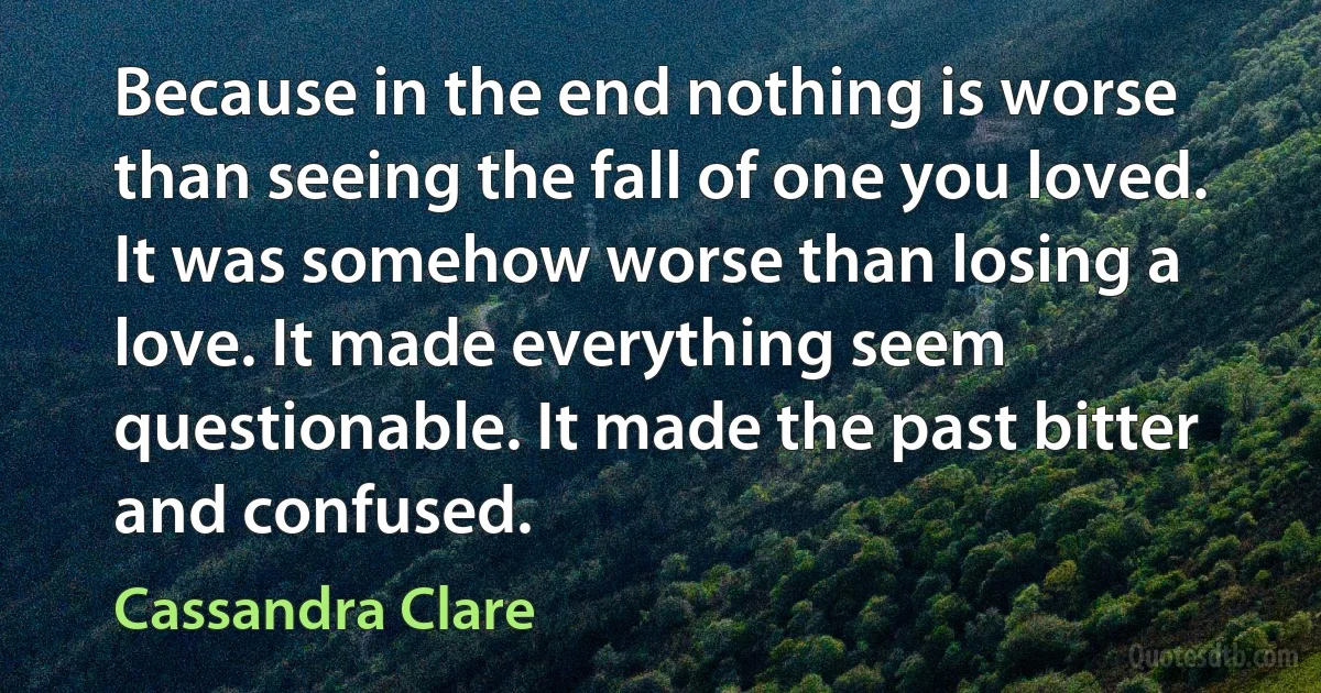 Because in the end nothing is worse than seeing the fall of one you loved. It was somehow worse than losing a love. It made everything seem questionable. It made the past bitter and confused. (Cassandra Clare)