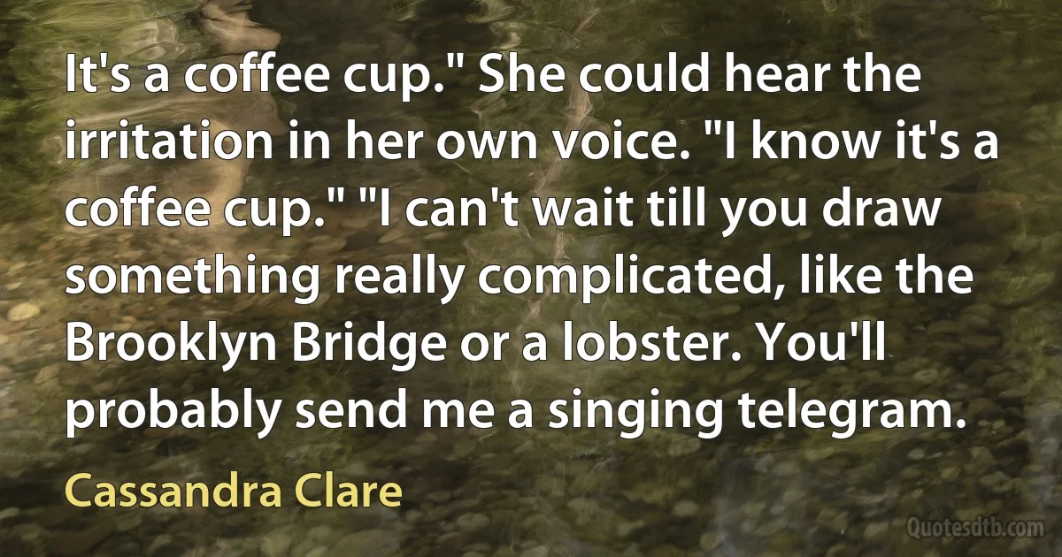 It's a coffee cup." She could hear the irritation in her own voice. "I know it's a coffee cup." "I can't wait till you draw something really complicated, like the Brooklyn Bridge or a lobster. You'll probably send me a singing telegram. (Cassandra Clare)