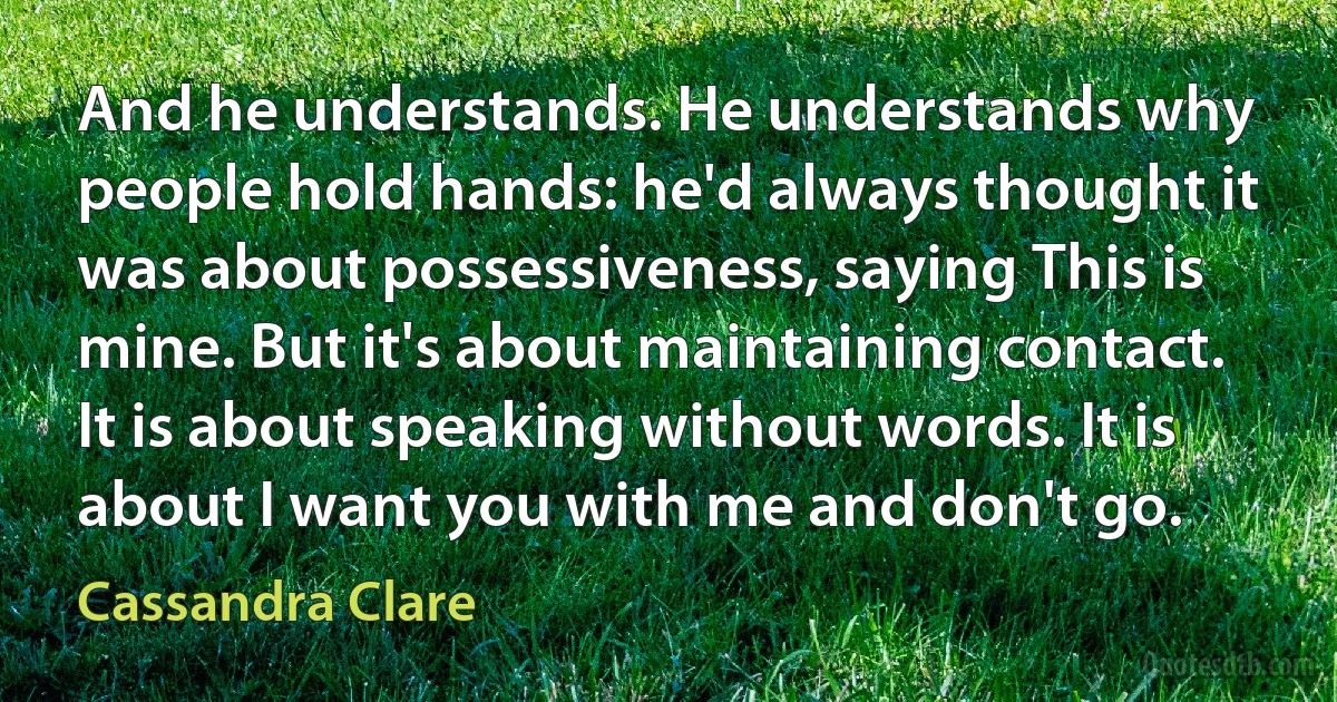 And he understands. He understands why people hold hands: he'd always thought it was about possessiveness, saying This is mine. But it's about maintaining contact. It is about speaking without words. It is about I want you with me and don't go. (Cassandra Clare)