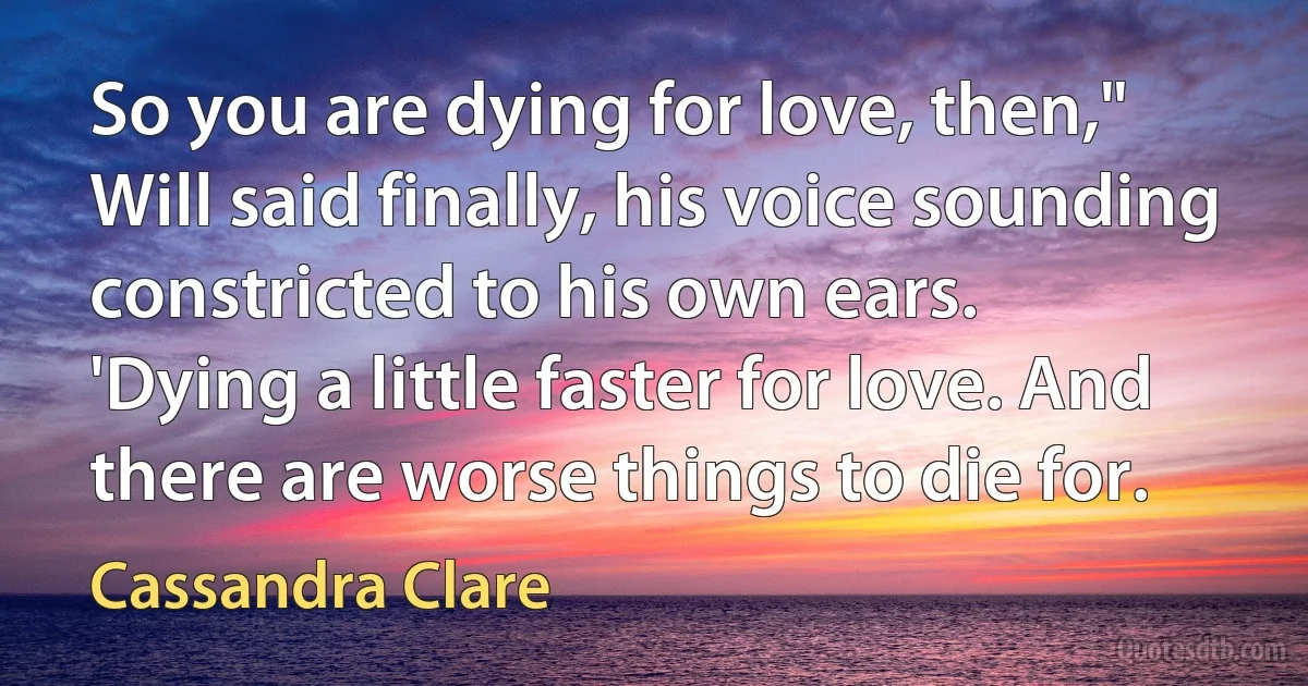 So you are dying for love, then," Will said finally, his voice sounding constricted to his own ears.
'Dying a little faster for love. And there are worse things to die for. (Cassandra Clare)