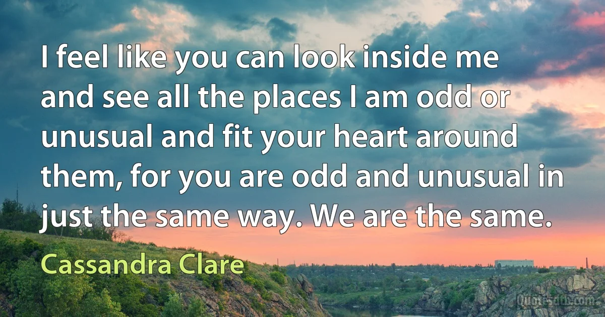 I feel like you can look inside me and see all the places I am odd or unusual and fit your heart around them, for you are odd and unusual in just the same way. We are the same. (Cassandra Clare)