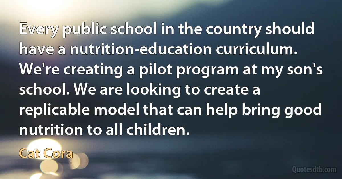 Every public school in the country should have a nutrition-education curriculum. We're creating a pilot program at my son's school. We are looking to create a replicable model that can help bring good nutrition to all children. (Cat Cora)