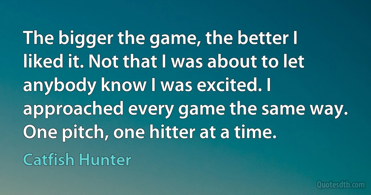 The bigger the game, the better I liked it. Not that I was about to let anybody know I was excited. I approached every game the same way. One pitch, one hitter at a time. (Catfish Hunter)