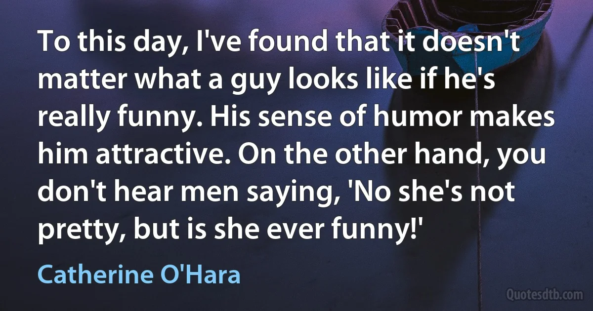 To this day, I've found that it doesn't matter what a guy looks like if he's really funny. His sense of humor makes him attractive. On the other hand, you don't hear men saying, 'No she's not pretty, but is she ever funny!' (Catherine O'Hara)