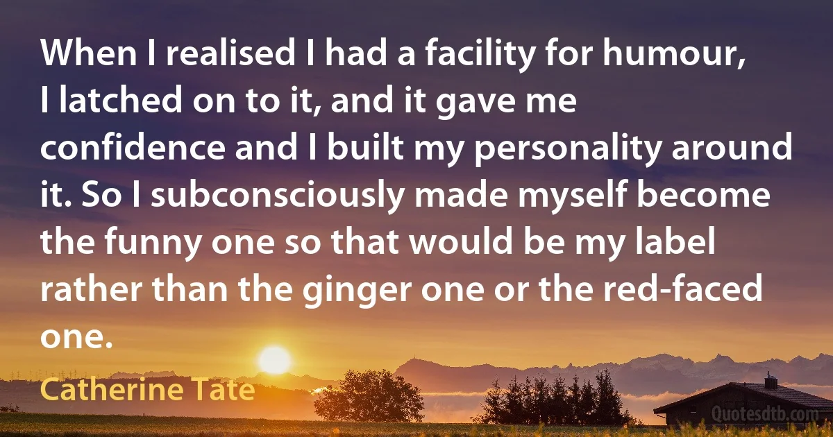 When I realised I had a facility for humour, I latched on to it, and it gave me confidence and I built my personality around it. So I subconsciously made myself become the funny one so that would be my label rather than the ginger one or the red-faced one. (Catherine Tate)