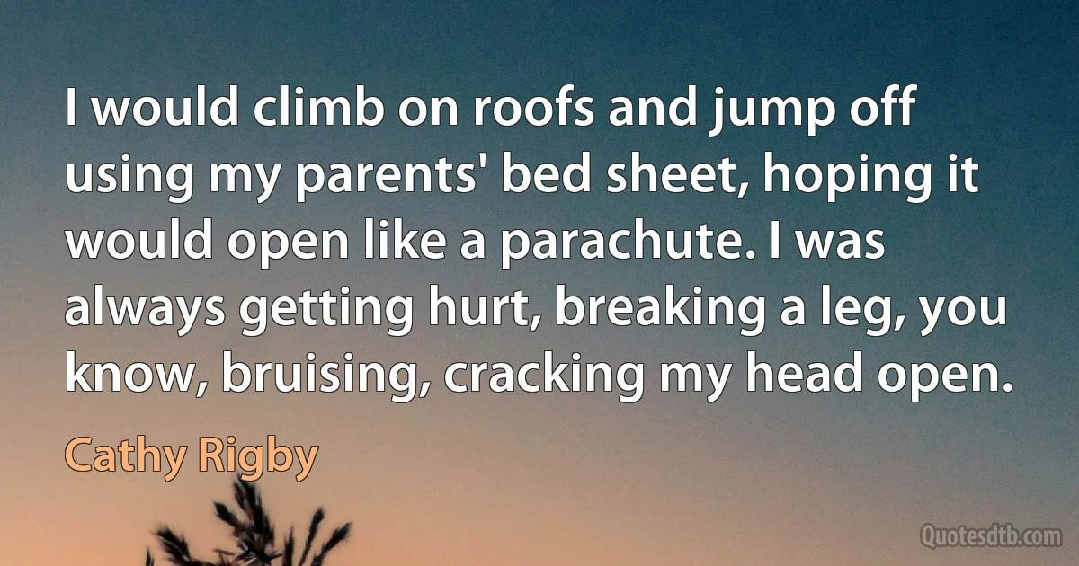 I would climb on roofs and jump off using my parents' bed sheet, hoping it would open like a parachute. I was always getting hurt, breaking a leg, you know, bruising, cracking my head open. (Cathy Rigby)