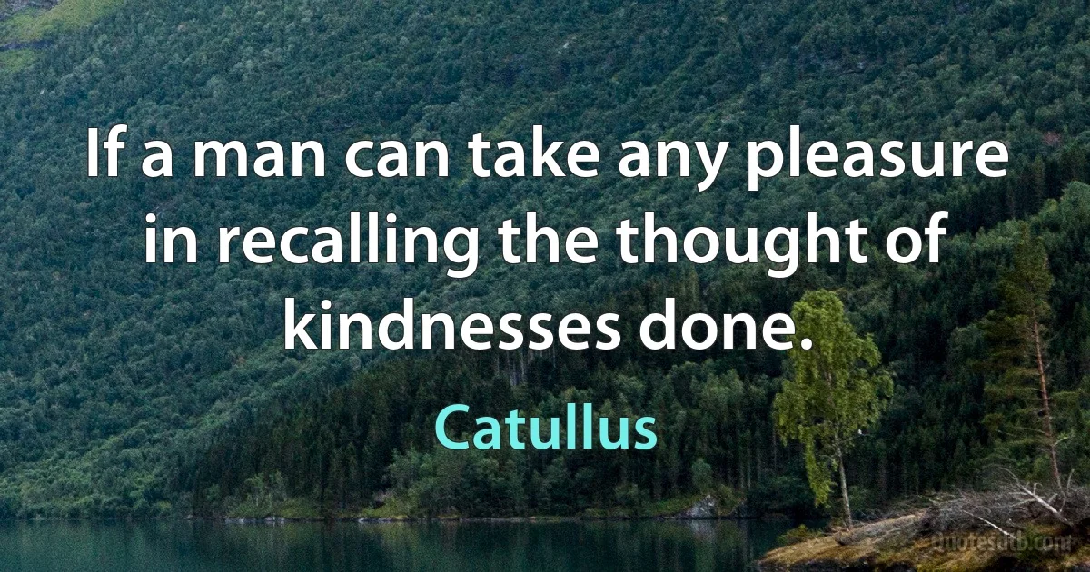 If a man can take any pleasure in recalling the thought of kindnesses done. (Catullus)