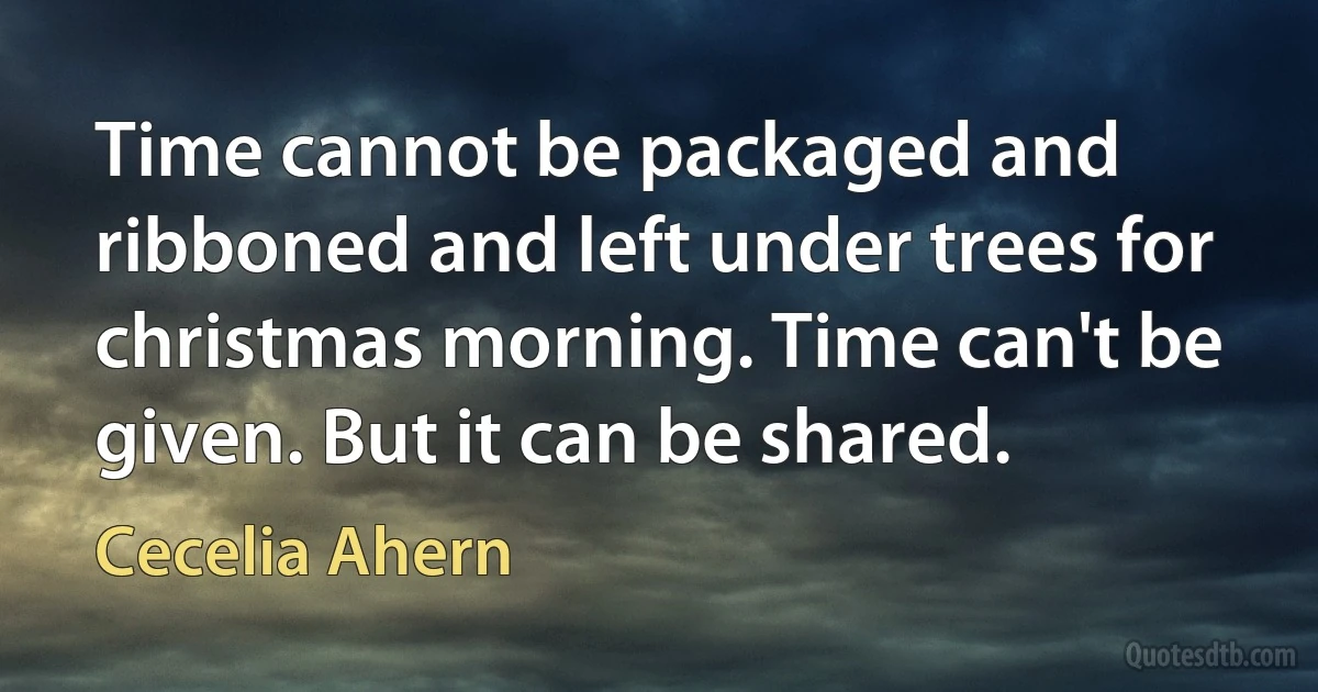 Time cannot be packaged and ribboned and left under trees for christmas morning. Time can't be given. But it can be shared. (Cecelia Ahern)