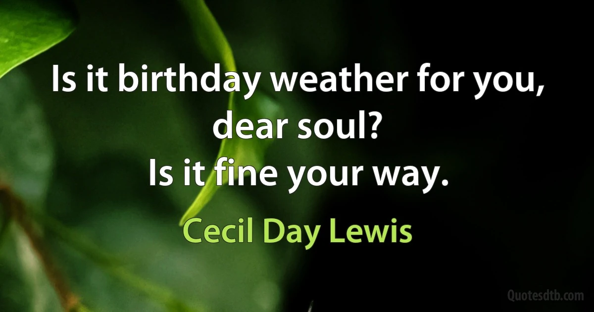 Is it birthday weather for you, dear soul?
Is it fine your way. (Cecil Day Lewis)