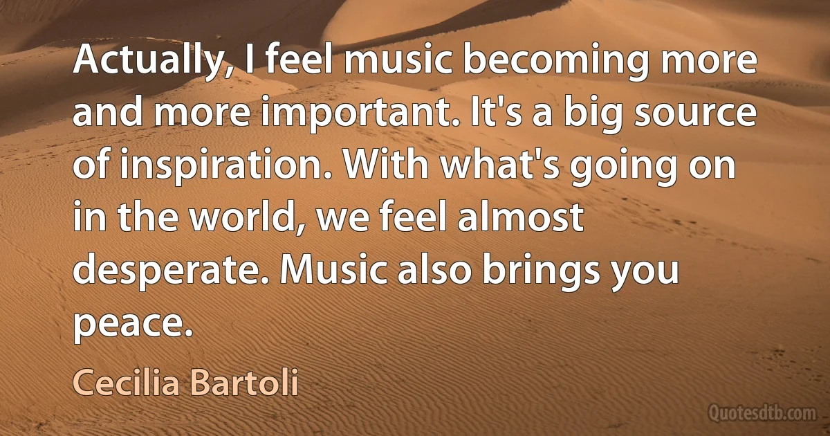 Actually, I feel music becoming more and more important. It's a big source of inspiration. With what's going on in the world, we feel almost desperate. Music also brings you peace. (Cecilia Bartoli)