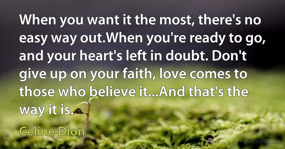 When you want it the most, there's no easy way out.When you're ready to go, and your heart's left in doubt. Don't give up on your faith, love comes to those who believe it...And that's the way it is. (Celine Dion)