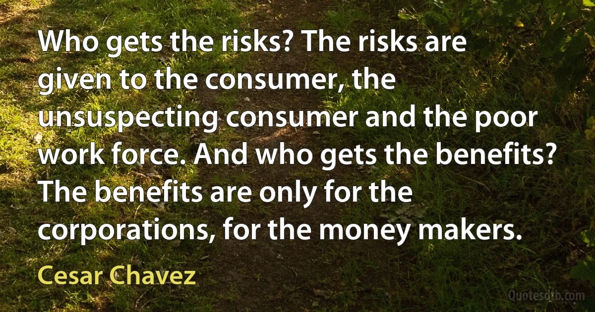 Who gets the risks? The risks are given to the consumer, the unsuspecting consumer and the poor work force. And who gets the benefits? The benefits are only for the corporations, for the money makers. (Cesar Chavez)