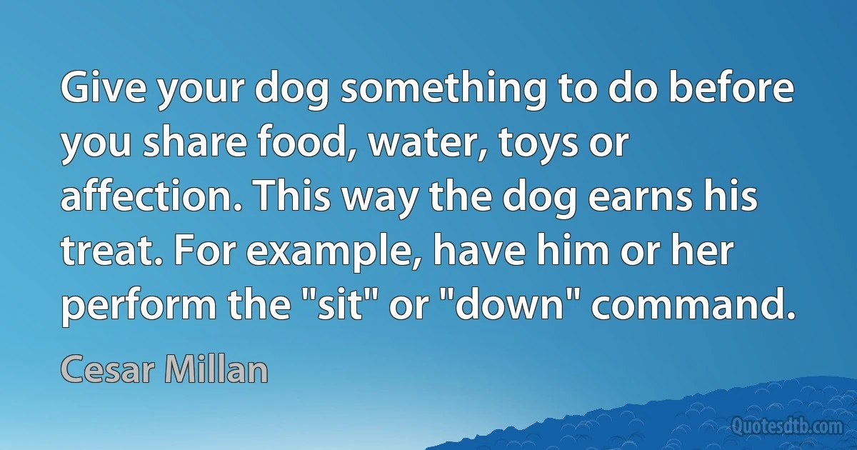 Give your dog something to do before you share food, water, toys or affection. This way the dog earns his treat. For example, have him or her perform the "sit" or "down" command. (Cesar Millan)