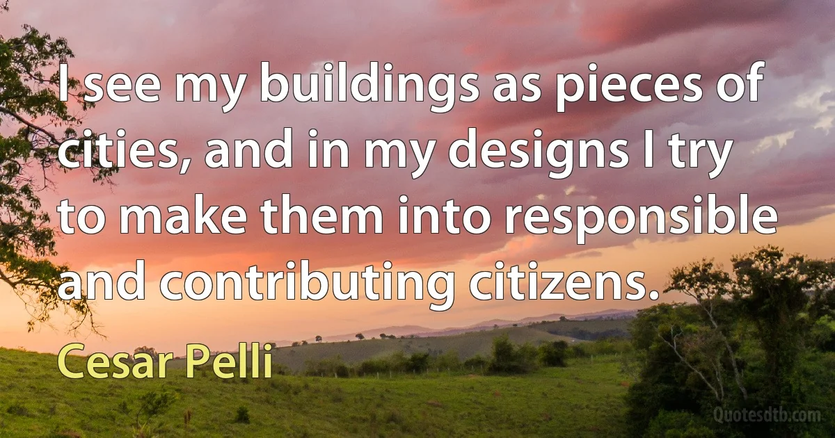 I see my buildings as pieces of cities, and in my designs I try to make them into responsible and contributing citizens. (Cesar Pelli)