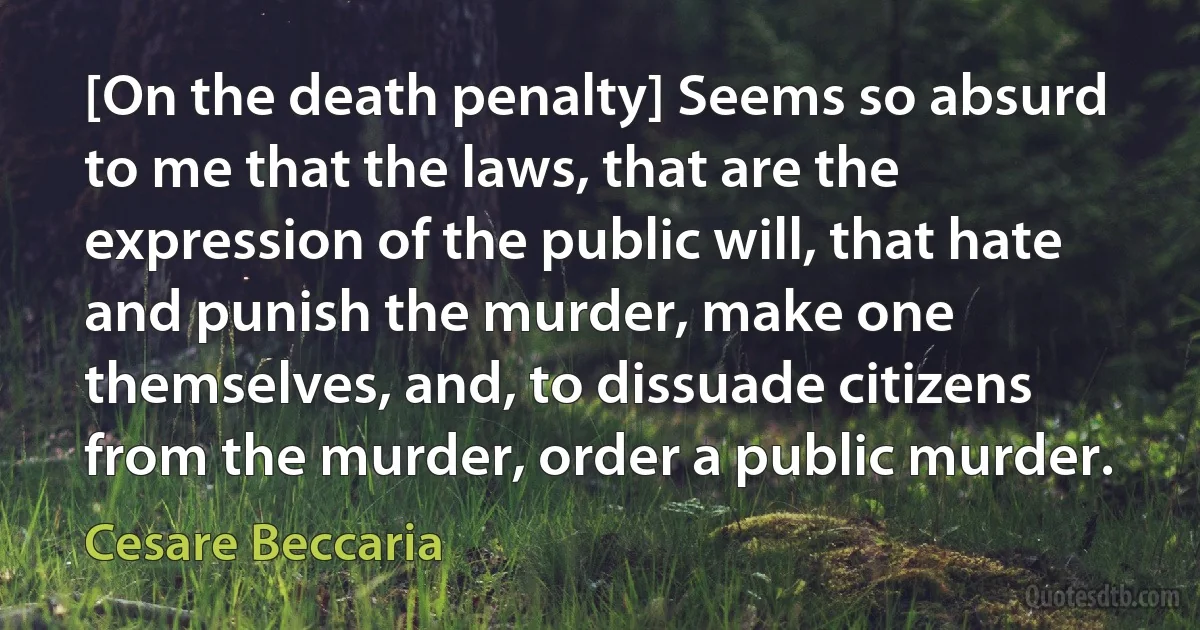 [On the death penalty] Seems so absurd to me that the laws, that are the expression of the public will, that hate and punish the murder, make one themselves, and, to dissuade citizens from the murder, order a public murder. (Cesare Beccaria)