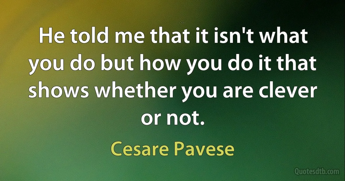 He told me that it isn't what you do but how you do it that shows whether you are clever or not. (Cesare Pavese)